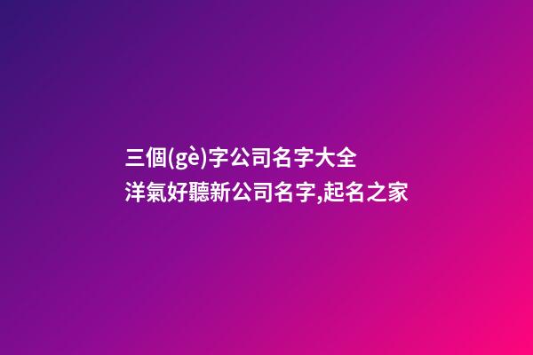 三個(gè)字公司名字大全 洋氣好聽新公司名字,起名之家